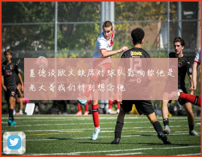 基德谈欧文缺席对球队影响称他是老大哥我们特别想念他