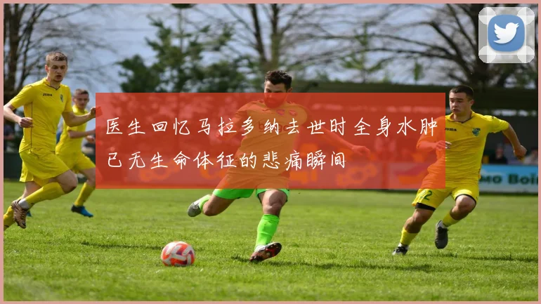 医生回忆马拉多纳去世时全身水肿已无生命体征的悲痛瞬间