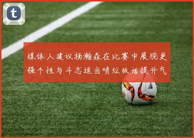 媒体人建议杨瀚森在比赛中展现更强个性与斗志适当喷垃圾话提升气场