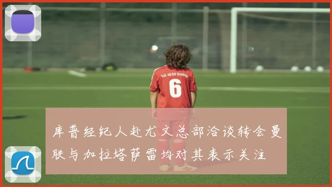 库普经纪人赴尤文总部洽谈转会曼联与加拉塔萨雷均对其表示关注