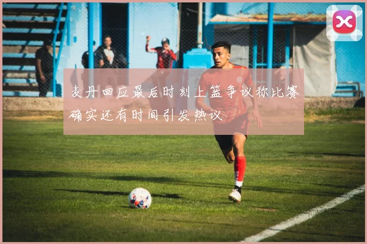 麦丹回应最后时刻上篮争议称比赛确实还有时间引发热议