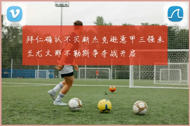 拜仁确认不买断杰克逊意甲三强米兰尤文那不勒斯争夺战开启