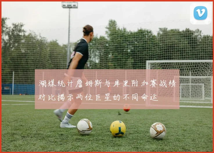 湖媒统计詹姆斯与库里附加赛战绩对比揭示两位巨星的不同命运
