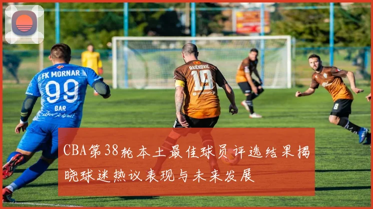 CBA第38轮本土最佳球员评选结果揭晓球迷热议表现与未来发展