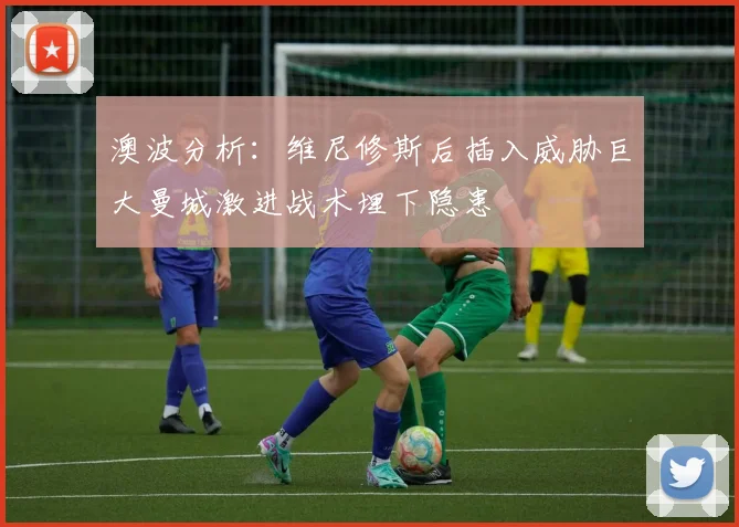 澳波分析：维尼修斯后插入威胁巨大曼城激进战术埋下隐患