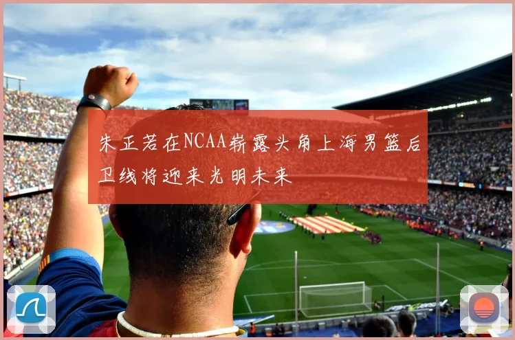 朱正若在NCAA崭露头角上海男篮后卫线将迎来光明未来