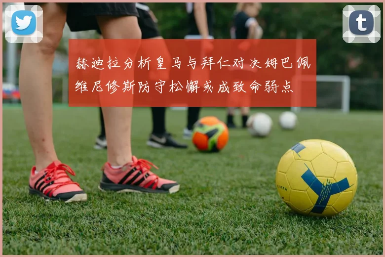 赫迪拉分析皇马与拜仁对决姆巴佩维尼修斯防守松懈或成致命弱点